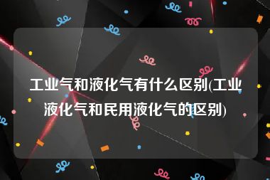 工业气和液化气有什么区别(工业液化气和民用液化气的区别)
