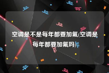 空调是不是每年都要加氟(空调是每年都要加氟吗)
