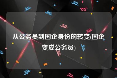 从公务员到国企身份的转变(国企变成公务员)