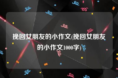 挽回女朋友的小作文(挽回女朋友的小作文1000字)