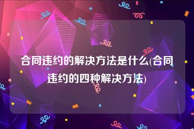 合同违约的解决方法是什么(合同违约的四种解决方法)