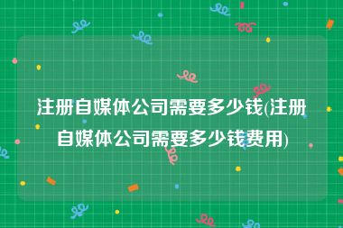 注册自媒体公司需要多少钱(注册自媒体公司需要多少钱费用)