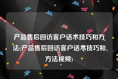 产品售后回访客户话术技巧和方法(产品售后回访客户话术技巧和方法视频)