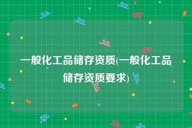 一般化工品储存资质(一般化工品储存资质要求)