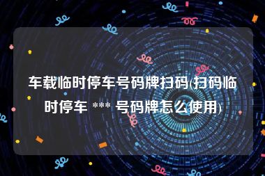 车载临时停车号码牌扫码(扫码临时停车 *** 号码牌怎么使用)