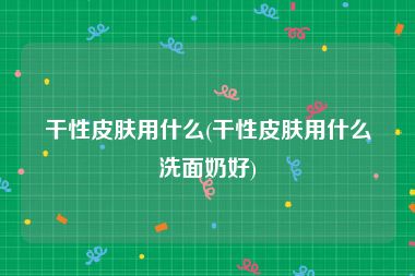 干性皮肤用什么(干性皮肤用什么洗面奶好)