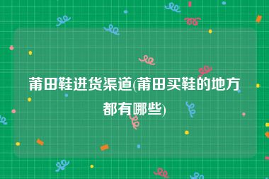 莆田鞋进货渠道(莆田买鞋的地方都有哪些)