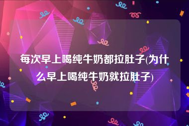每次早上喝纯牛奶都拉肚子(为什么早上喝纯牛奶就拉肚子)