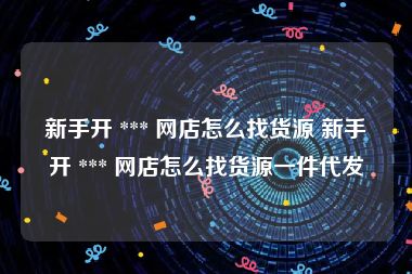 新手开 *** 网店怎么找货源 新手开 *** 网店怎么找货源一件代发