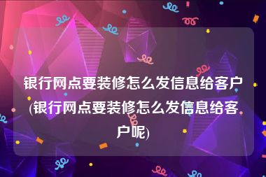 银行网点要装修怎么发信息给客户(银行网点要装修怎么发信息给客户呢)