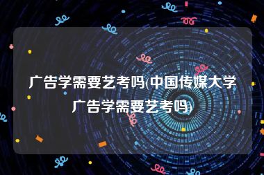 广告学需要艺考吗(中国传媒大学广告学需要艺考吗)
