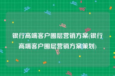 银行高端客户圈层营销方案(银行高端客户圈层营销方案策划)