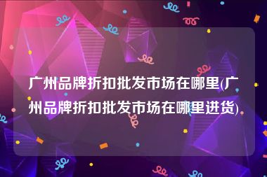 广州品牌折扣批发市场在哪里(广州品牌折扣批发市场在哪里进货)