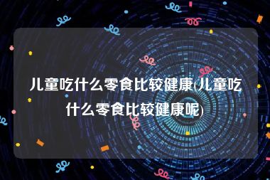 儿童吃什么零食比较健康(儿童吃什么零食比较健康呢)