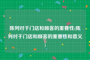 陈列对于门店和顾客的重要性(陈列对于门店和顾客的重要性和意义)