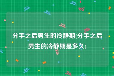 分手之后男生的冷静期(分手之后男生的冷静期是多久)