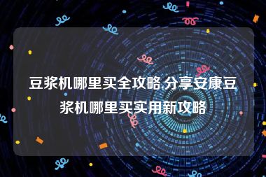 豆浆机哪里买全攻略,分享安康豆浆机哪里买实用新攻略