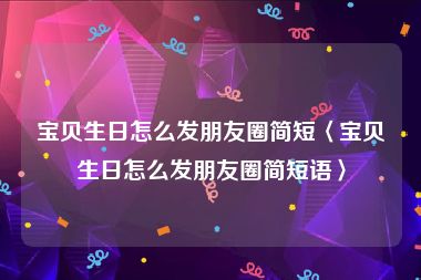 宝贝生日怎么发朋友圈简短〈宝贝生日怎么发朋友圈简短语〉