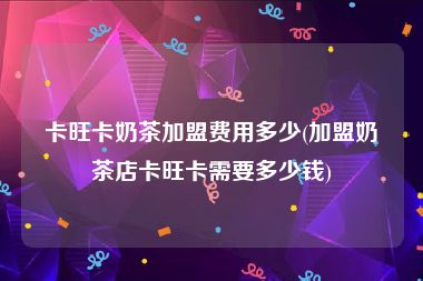 卡旺卡奶茶加盟费用多少(加盟奶茶店卡旺卡需要多少钱)