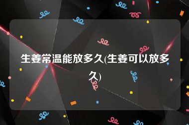 生姜常温能放多久(生姜可以放多久)