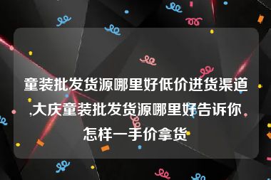 童装批发货源哪里好低价进货渠道,大庆童装批发货源哪里好告诉你怎样一手价拿货