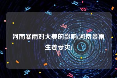 河南暴雨对大姜的影响(河南暴雨生姜受灾)