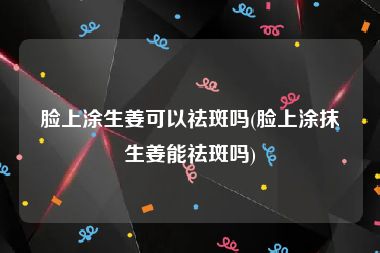 脸上涂生姜可以祛斑吗(脸上涂抹生姜能祛斑吗)