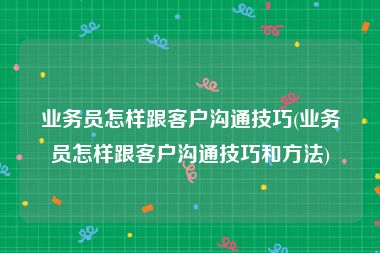 业务员怎样跟客户沟通技巧(业务员怎样跟客户沟通技巧和方法)