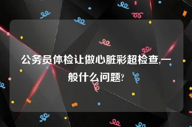 公务员体检让做心脏彩超检查,一般什么问题?