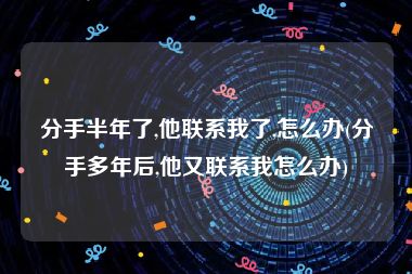 分手半年了,他联系我了,怎么办(分手多年后,他又联系我怎么办)