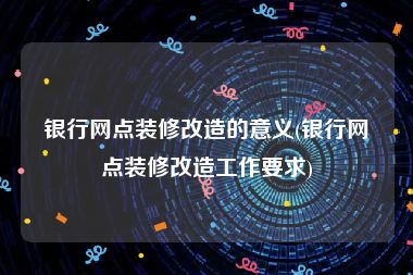 银行网点装修改造的意义(银行网点装修改造工作要求)