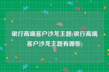 银行高端客户沙龙主题(银行高端客户沙龙主题有哪些)