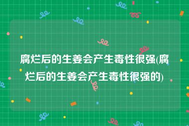 腐烂后的生姜会产生毒性很强(腐烂后的生姜会产生毒性很强的)