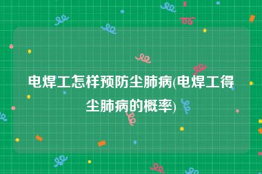 电焊工怎样预防尘肺病(电焊工得尘肺病的概率)