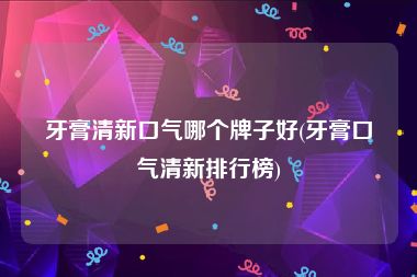 牙膏清新口气哪个牌子好(牙膏口气清新排行榜)