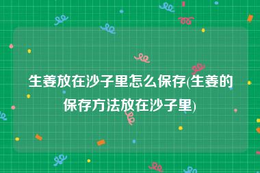 生姜放在沙子里怎么保存(生姜的保存方法放在沙子里)