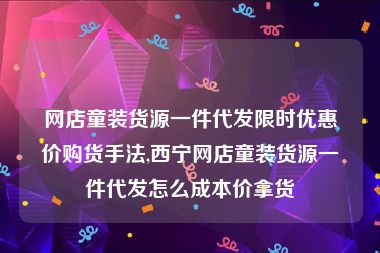 网店童装货源一件代发限时优惠价购货手法,西宁网店童装货源一件代发怎么成本价拿货