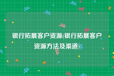银行拓展客户资源(银行拓展客户资源方法及渠道)