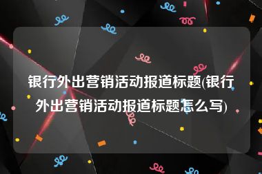 银行外出营销活动报道标题(银行外出营销活动报道标题怎么写)