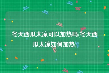 冬天西瓜太凉可以加热吗(冬天西瓜太凉如何加热)