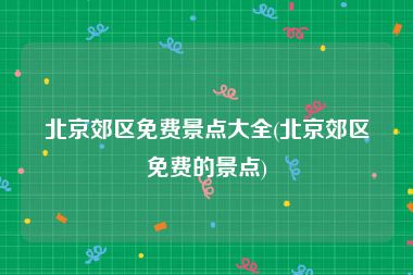 北京郊区免费景点大全(北京郊区免费的景点)