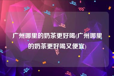 广州哪里的奶茶更好喝(广州哪里的奶茶更好喝又便宜)