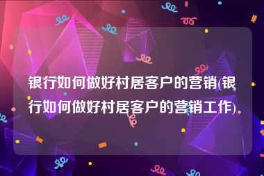 银行如何做好村居客户的营销(银行如何做好村居客户的营销工作)