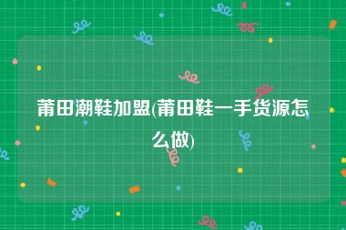 莆田潮鞋加盟(莆田鞋一手货源怎么做)