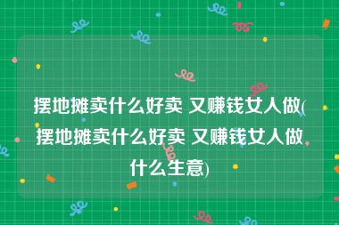 摆地摊卖什么好卖 又赚钱女人做(摆地摊卖什么好卖 又赚钱女人做什么生意)