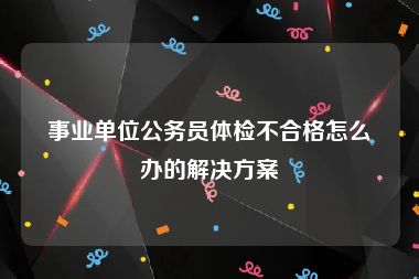事业单位公务员体检不合格怎么办的解决方案