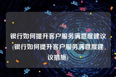 银行如何提升客户服务满意度建议(银行如何提升客户服务满意度建议措施)