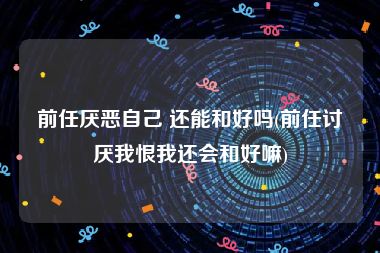 前任厌恶自己 还能和好吗(前任讨厌我恨我还会和好嘛)