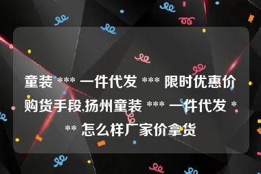童装 *** 一件代发 *** 限时优惠价购货手段,扬州童装 *** 一件代发 *** 怎么样厂家价拿货