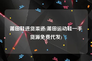 莆田鞋进货渠道(莆田运动鞋一手货源免费代发)